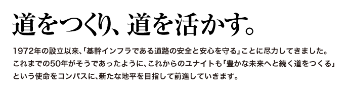 道をつくり、道を活かす。
			1972年の設立以来、「基幹インフラである道路の安全と安心を守る」ことに尽力してきました。
			これからのユナイトも「豊かな未来へと続く道をつくる」
			という使命をコンパスに、新たな地平を目指して前進していきます。 